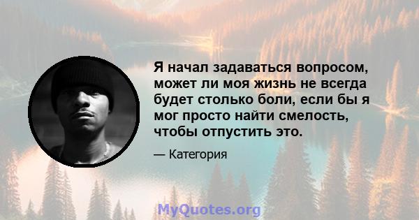 Я начал задаваться вопросом, может ли моя жизнь не всегда будет столько боли, если бы я мог просто найти смелость, чтобы отпустить это.