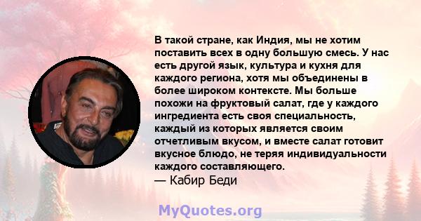 В такой стране, как Индия, мы не хотим поставить всех в одну большую смесь. У нас есть другой язык, культура и кухня для каждого региона, хотя мы объединены в более широком контексте. Мы больше похожи на фруктовый