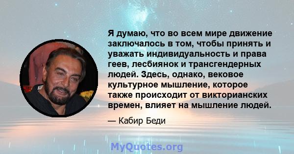 Я думаю, что во всем мире движение заключалось в том, чтобы принять и уважать индивидуальность и права геев, лесбиянок и трансгендерных людей. Здесь, однако, вековое культурное мышление, которое также происходит от