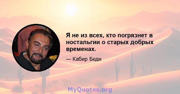 Я не из всех, кто погрязнет в ностальгии о старых добрых временах.