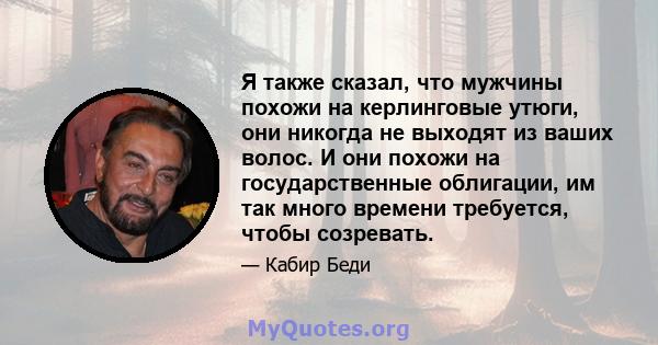 Я также сказал, что мужчины похожи на керлинговые утюги, они никогда не выходят из ваших волос. И они похожи на государственные облигации, им так много времени требуется, чтобы созревать.