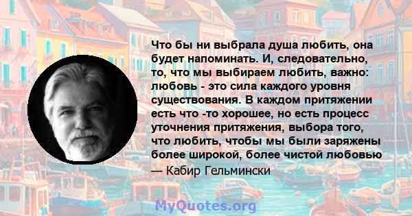 Что бы ни выбрала душа любить, она будет напоминать. И, следовательно, то, что мы выбираем любить, важно: любовь - это сила каждого уровня существования. В каждом притяжении есть что -то хорошее, но есть процесс