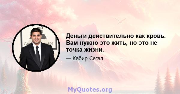 Деньги действительно как кровь. Вам нужно это жить, но это не точка жизни.