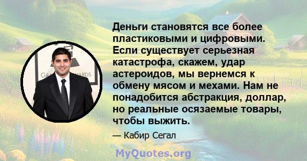 Деньги становятся все более пластиковыми и цифровыми. Если существует серьезная катастрофа, скажем, удар астероидов, мы вернемся к обмену мясом и мехами. Нам не понадобится абстракция, доллар, но реальные осязаемые