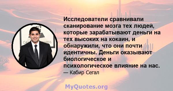 Исследователи сравнивали сканирование мозга тех людей, которые зарабатывают деньги на тех высоких на кокаин, и обнаружили, что они почти идентичны. Деньги оказывают биологическое и психологическое влияние на нас.