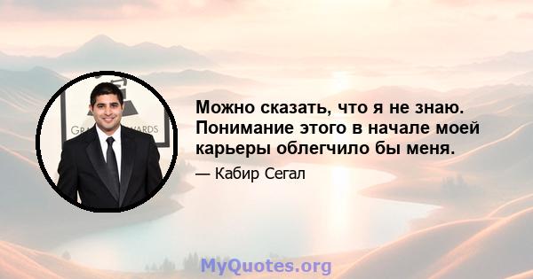 Можно сказать, что я не знаю. Понимание этого в начале моей карьеры облегчило бы меня.