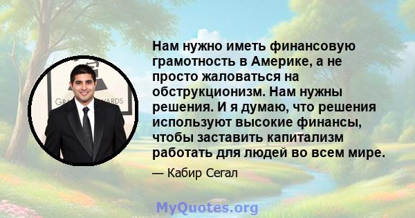 Нам нужно иметь финансовую грамотность в Америке, а не просто жаловаться на обструкционизм. Нам нужны решения. И я думаю, что решения используют высокие финансы, чтобы заставить капитализм работать для людей во всем