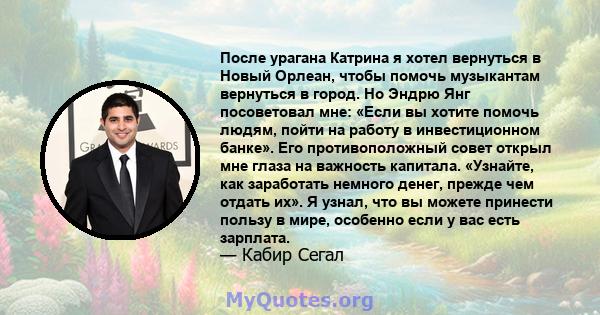 После урагана Катрина я хотел вернуться в Новый Орлеан, чтобы помочь музыкантам вернуться в город. Но Эндрю Янг посоветовал мне: «Если вы хотите помочь людям, пойти на работу в инвестиционном банке». Его противоположный 