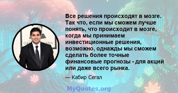 Все решения происходят в мозге. Так что, если мы сможем лучше понять, что происходит в мозге, когда мы принимаем инвестиционные решения, возможно, однажды мы сможем сделать более точные финансовые прогнозы - для акций