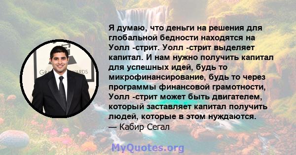 Я думаю, что деньги на решения для глобальной бедности находятся на Уолл -стрит. Уолл -стрит выделяет капитал. И нам нужно получить капитал для успешных идей, будь то микрофинансирование, будь то через программы