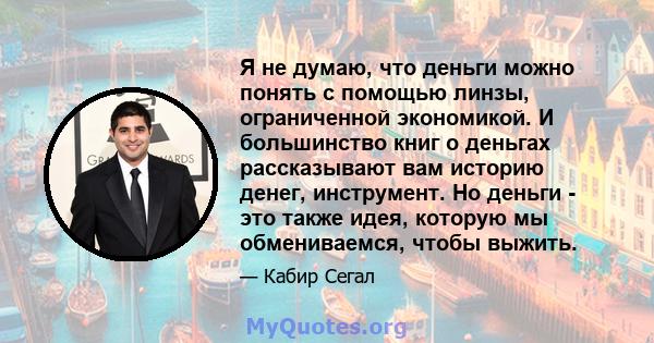 Я не думаю, что деньги можно понять с помощью линзы, ограниченной экономикой. И большинство книг о деньгах рассказывают вам историю денег, инструмент. Но деньги - это также идея, которую мы обмениваемся, чтобы выжить.