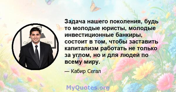 Задача нашего поколения, будь то молодые юристы, молодые инвестиционные банкиры, состоит в том, чтобы заставить капитализм работать не только за углом, но и для людей по всему миру.