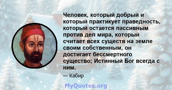 Человек, который добрый и который практикует праведность, который остается пассивным против дел мира, который считает всех существ на земле своим собственным, он достигает бессмертного существо; Истинный Бог всегда с