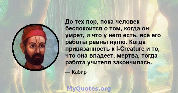 До тех пор, пока человек беспокоится о том, когда он умрет, и что у него есть, все его работы равны нулю. Когда привязанность к I-Creature и то, что она владеет, мертва, тогда работа учителя закончилась.