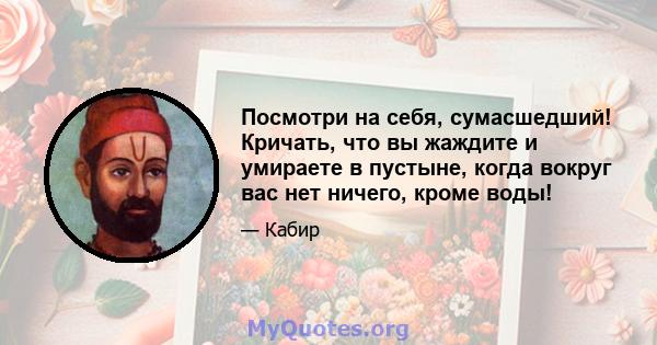 Посмотри на себя, сумасшедший! Кричать, что вы жаждите и умираете в пустыне, когда вокруг вас нет ничего, кроме воды!