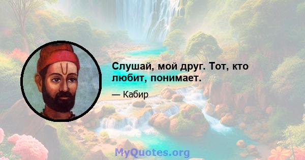 Слушай, мой друг. Тот, кто любит, понимает.