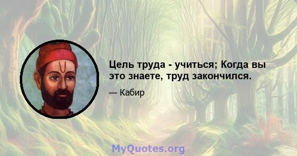 Цель труда - учиться; Когда вы это знаете, труд закончился.