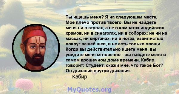 Ты ищешь меня? Я на следующем месте. Мое плечо против твоего. Вы не найдете меня ни в стулах, а не в комнатах индийских храмов, ни в синагогах, ни в соборах: не ни на массах, ни киртанах, ни в ногах, извилистых вокруг