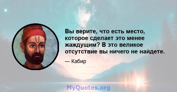 Вы верите, что есть место, которое сделает это менее жаждущим? В это великое отсутствие вы ничего не найдете.