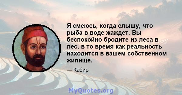 Я смеюсь, когда слышу, что рыба в воде жаждет. Вы беспокойно бродите из леса в лес, в то время как реальность находится в вашем собственном жилище.