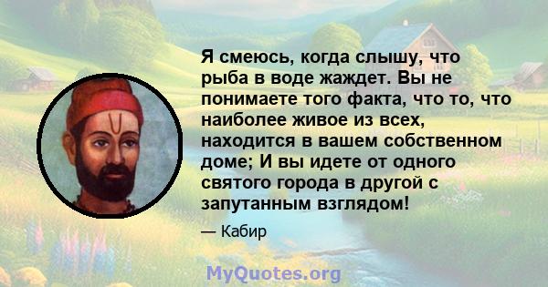 Я смеюсь, когда слышу, что рыба в воде жаждет. Вы не понимаете того факта, что то, что наиболее живое из всех, находится в вашем собственном доме; И вы идете от одного святого города в другой с запутанным взглядом!