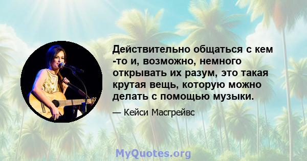 Действительно общаться с кем -то и, возможно, немного открывать их разум, это такая крутая вещь, которую можно делать с помощью музыки.