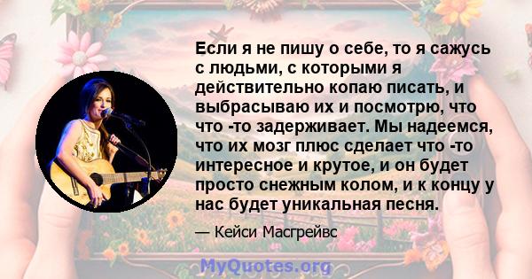 Если я не пишу о себе, то я сажусь с людьми, с которыми я действительно копаю писать, и выбрасываю их и посмотрю, что что -то задерживает. Мы надеемся, что их мозг плюс сделает что -то интересное и крутое, и он будет