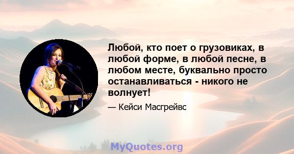 Любой, кто поет о грузовиках, в любой форме, в любой песне, в любом месте, буквально просто останавливаться - никого не волнует!