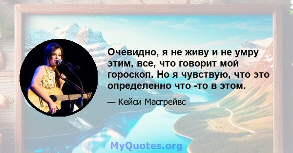 Очевидно, я не живу и не умру этим, все, что говорит мой гороскоп. Но я чувствую, что это определенно что -то в этом.