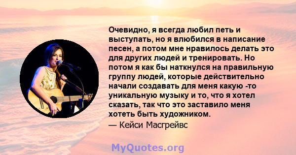 Очевидно, я всегда любил петь и выступать, но я влюбился в написание песен, а потом мне нравилось делать это для других людей и тренировать. Но потом я как бы наткнулся на правильную группу людей, которые действительно