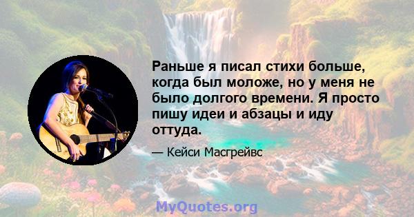 Раньше я писал стихи больше, когда был моложе, но у меня не было долгого времени. Я просто пишу идеи и абзацы и иду оттуда.