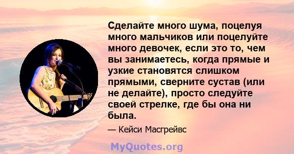 Сделайте много шума, поцелуя много мальчиков или поцелуйте много девочек, если это то, чем вы занимаетесь, когда прямые и узкие становятся слишком прямыми, сверните сустав (или не делайте), просто следуйте своей