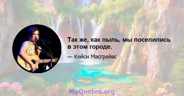 Так же, как пыль, мы поселились в этом городе.