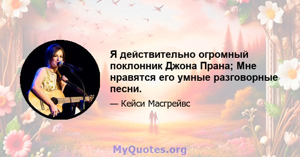 Я действительно огромный поклонник Джона Прана; Мне нравятся его умные разговорные песни.