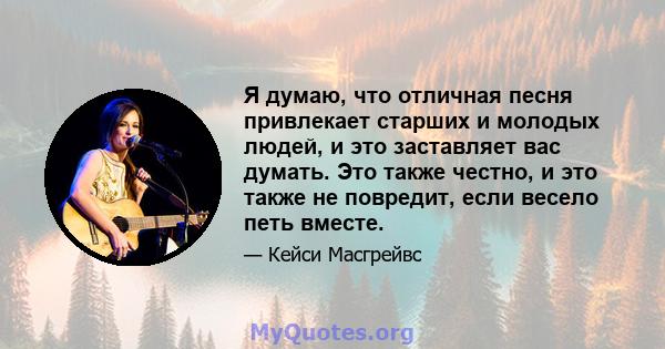 Я думаю, что отличная песня привлекает старших и молодых людей, и это заставляет вас думать. Это также честно, и это также не повредит, если весело петь вместе.