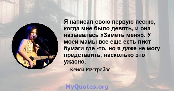 Я написал свою первую песню, когда мне было девять, и она называлась «Заметь меня». У моей мамы все еще есть лист бумаги где -то, но я даже не могу представить, насколько это ужасно.