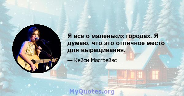 Я все о маленьких городах. Я думаю, что это отличное место для выращивания.