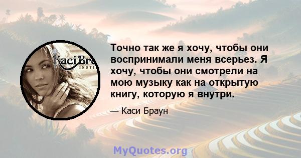 Точно так же я хочу, чтобы они воспринимали меня всерьез. Я хочу, чтобы они смотрели на мою музыку как на открытую книгу, которую я внутри.