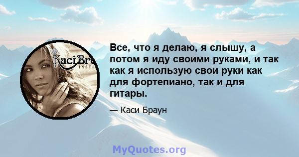 Все, что я делаю, я слышу, а потом я иду своими руками, и так как я использую свои руки как для фортепиано, так и для гитары.