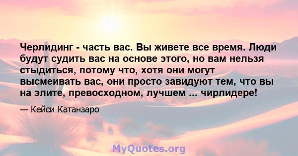 Черлидинг - часть вас. Вы живете все время. Люди будут судить вас на основе этого, но вам нельзя стыдиться, потому что, хотя они могут высмеивать вас, они просто завидуют тем, что вы на элите, превосходном, лучшем ...