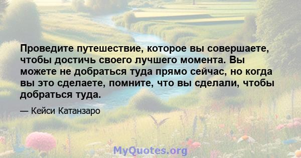 Проведите путешествие, которое вы совершаете, чтобы достичь своего лучшего момента. Вы можете не добраться туда прямо сейчас, но когда вы это сделаете, помните, что вы сделали, чтобы добраться туда.