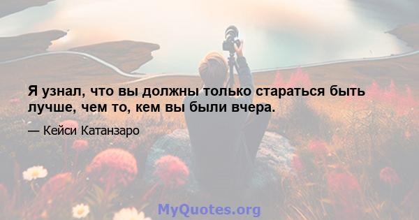 Я узнал, что вы должны только стараться быть лучше, чем то, кем вы были вчера.