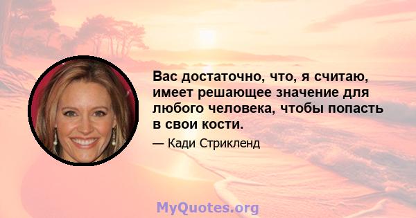 Вас достаточно, что, я считаю, имеет решающее значение для любого человека, чтобы попасть в свои кости.