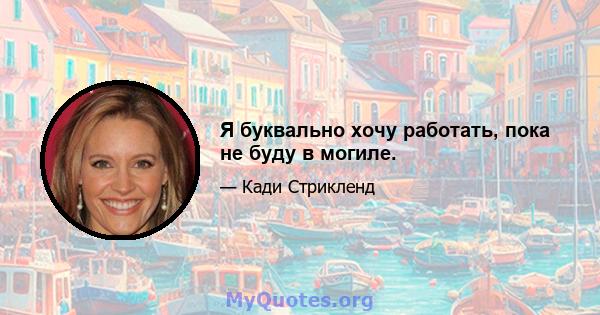 Я буквально хочу работать, пока не буду в могиле.