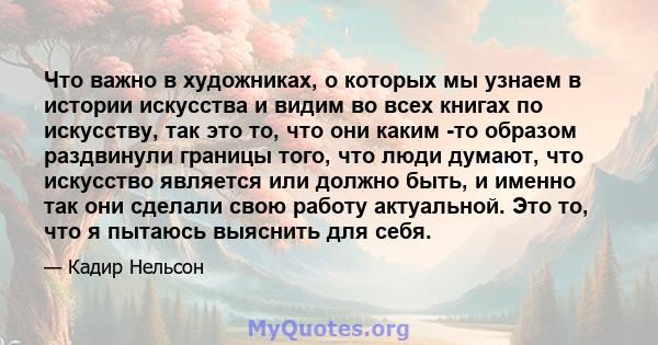 Что важно в художниках, о которых мы узнаем в истории искусства и видим во всех книгах по искусству, так это то, что они каким -то образом раздвинули границы того, что люди думают, что искусство является или должно