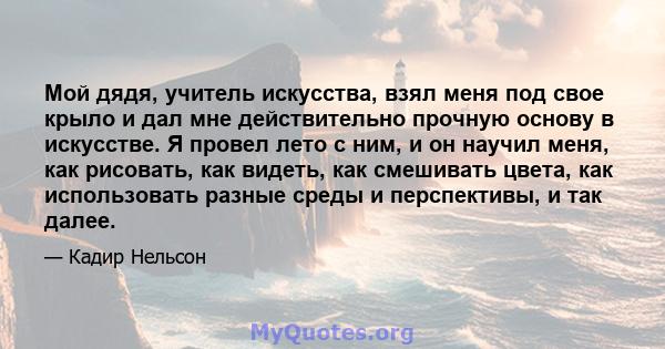 Мой дядя, учитель искусства, взял меня под свое крыло и дал мне действительно прочную основу в искусстве. Я провел лето с ним, и он научил меня, как рисовать, как видеть, как смешивать цвета, как использовать разные