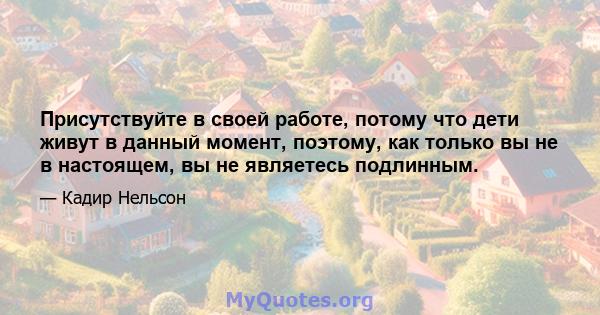 Присутствуйте в своей работе, потому что дети живут в данный момент, поэтому, как только вы не в настоящем, вы не являетесь подлинным.