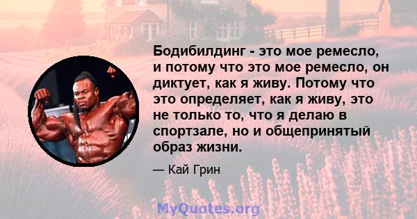 Бодибилдинг - это мое ремесло, и потому что это мое ремесло, он диктует, как я живу. Потому что это определяет, как я живу, это не только то, что я делаю в спортзале, но и общепринятый образ жизни.