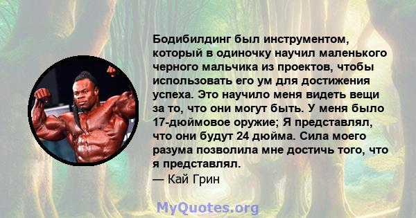 Бодибилдинг был инструментом, который в одиночку научил маленького черного мальчика из проектов, чтобы использовать его ум для достижения успеха. Это научило меня видеть вещи за то, что они могут быть. У меня было