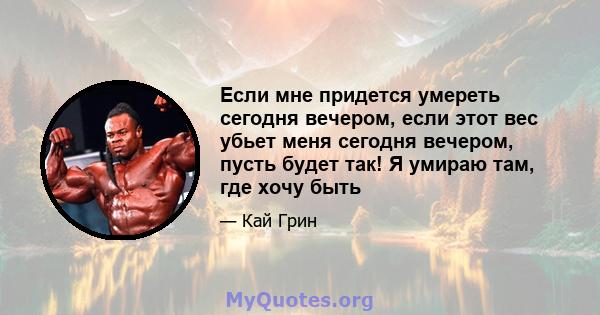 Если мне придется умереть сегодня вечером, если этот вес убьет меня сегодня вечером, пусть будет так! Я умираю там, где хочу быть